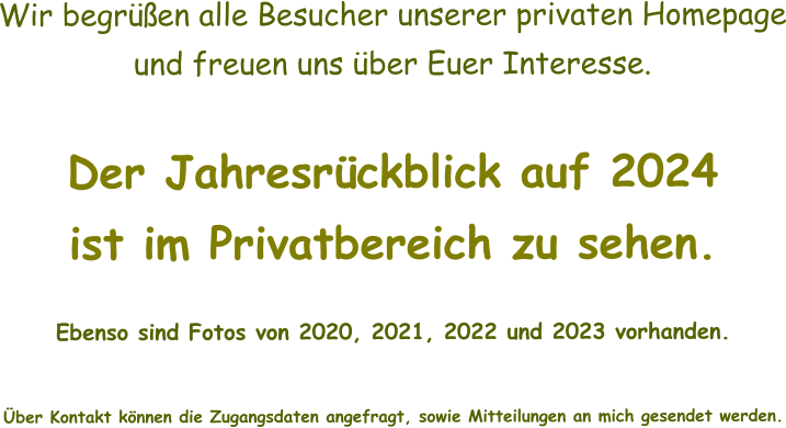 Wir begrüßen alle Besucher unserer privaten Homepage und freuen uns über Euer Interesse.  Der Jahresrückblick auf 2024 ist im Privatbereich zu sehen.    Ebenso sind Fotos von 2020, 2021, 2022 und 2023 vorhanden.   Über Kontakt können die Zugangsdaten angefragt, sowie Mitteilungen an mich gesendet werden.