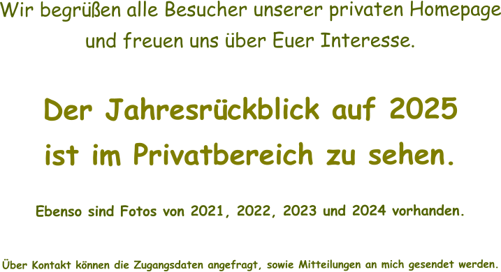 Wir begrüßen alle Besucher unserer privaten Homepage und freuen uns über Euer Interesse.  Der Jahresrückblick auf 2025 ist im Privatbereich zu sehen.    Ebenso sind Fotos von 2021, 2022, 2023 und 2024 vorhanden.   Über Kontakt können die Zugangsdaten angefragt, sowie Mitteilungen an mich gesendet werden.